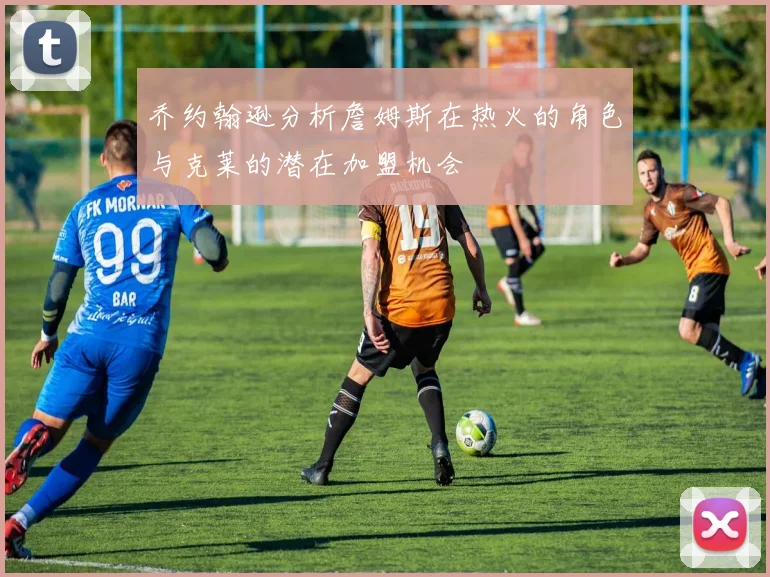 乔约翰逊分析詹姆斯在热火的角色与克莱的潜在加盟机会
