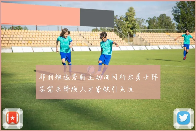 邓利维选秀前主动询问科尔勇士阵容需求锋线人才紧缺引关注