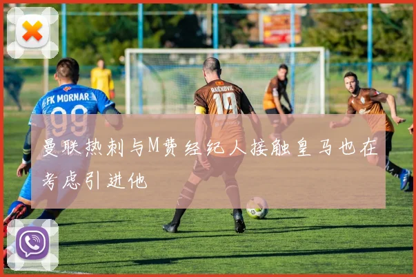 曼联热刺与M费经纪人接触皇马也在考虑引进他