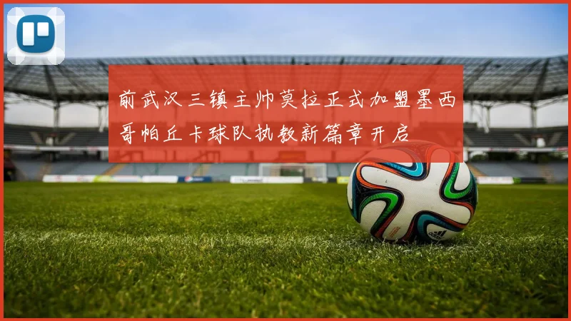 前武汉三镇主帅莫拉正式加盟墨西哥帕丘卡球队执教新篇章开启