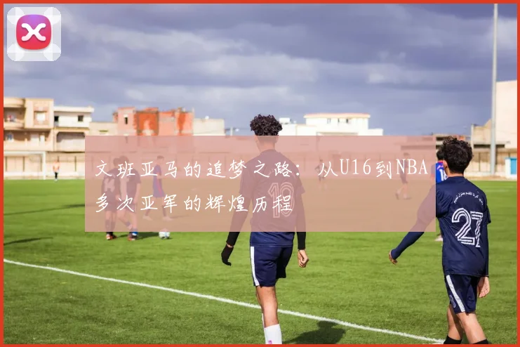 文班亚马的追梦之路：从U16到NBA多次亚军的辉煌历程