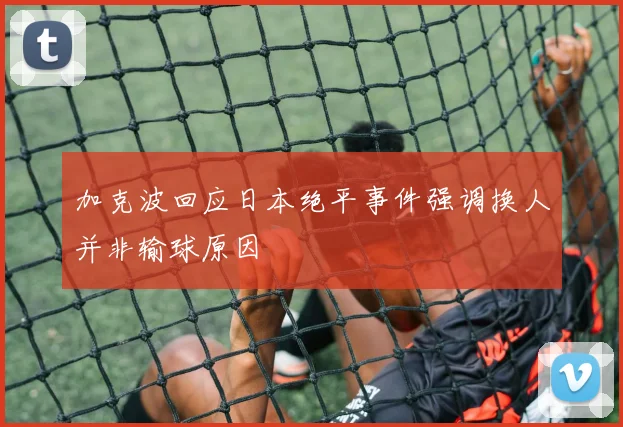 加克波回应日本绝平事件强调换人并非输球原因