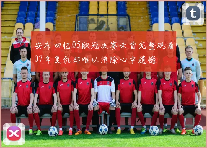 安布回忆05欧冠决赛未曾完整观看07年复仇却难以消除心中遗憾