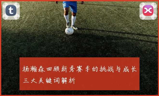 杨瀚森回顾新秀赛季的挑战与成长三大关键词解析